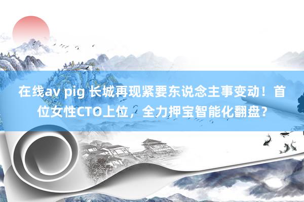 在线av pig 长城再现紧要东说念主事变动！首位女性CTO上位，全力押宝智能化翻盘？