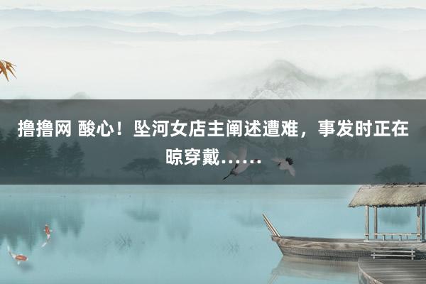 撸撸网 酸心！坠河女店主阐述遭难，事发时正在晾穿戴……