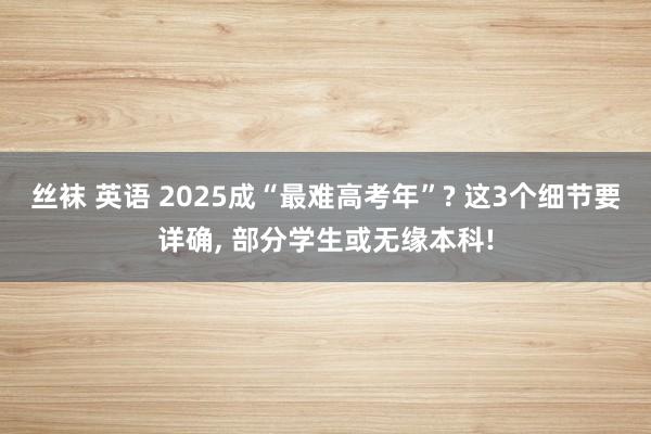 丝袜 英语 2025成“最难高考年”? 这3个细节要详确， 部分学生或无缘本科!