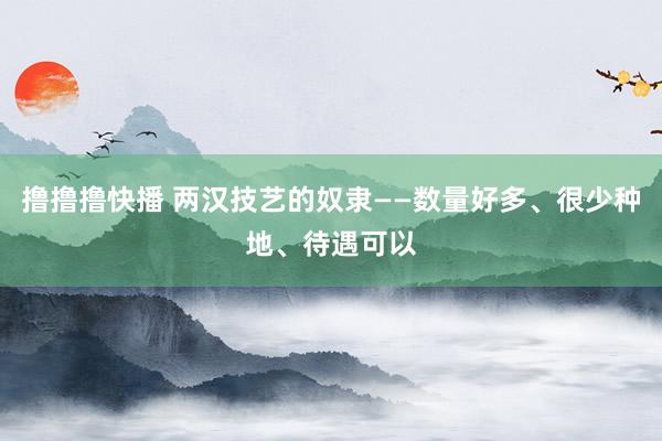 撸撸撸快播 两汉技艺的奴隶——数量好多、很少种地、待遇可以