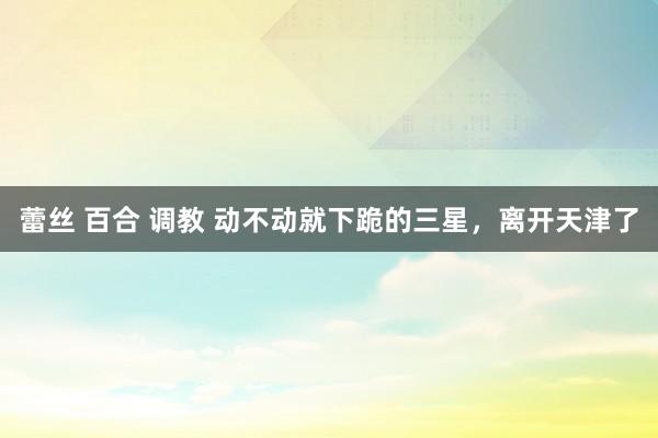 蕾丝 百合 调教 动不动就下跪的三星，离开天津了