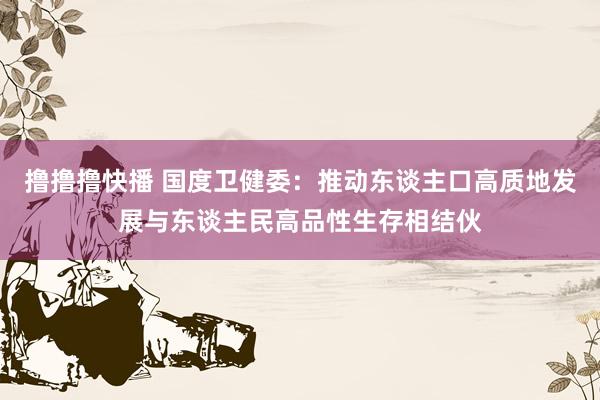 撸撸撸快播 国度卫健委：推动东谈主口高质地发展与东谈主民高品性生存相结伙