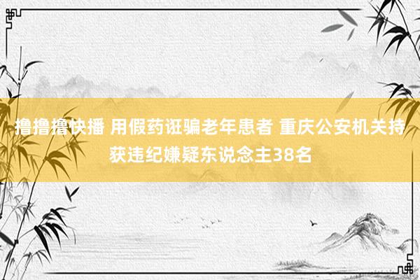 撸撸撸快播 用假药诳骗老年患者 重庆公安机关持获违纪嫌疑东说念主38名