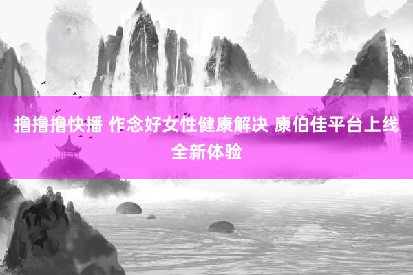 撸撸撸快播 作念好女性健康解决 康伯佳平台上线全新体验