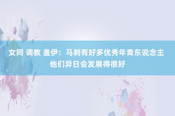 女同 调教 盖伊：马刺有好多优秀年青东说念主 他们异日会发展得很好