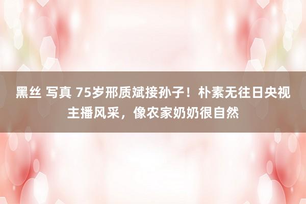 黑丝 写真 75岁邢质斌接孙子！朴素无往日央视主播风采，像农家奶奶很自然