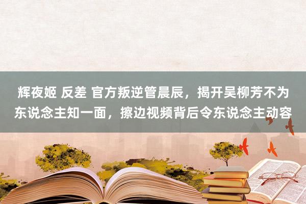 辉夜姬 反差 官方叛逆管晨辰，揭开吴柳芳不为东说念主知一面，擦边视频背后令东说念主动容