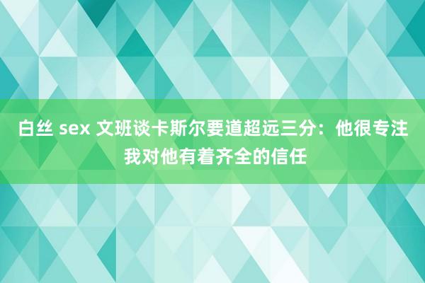 白丝 sex 文班谈卡斯尔要道超远三分：他很专注 我对他有着齐全的信任