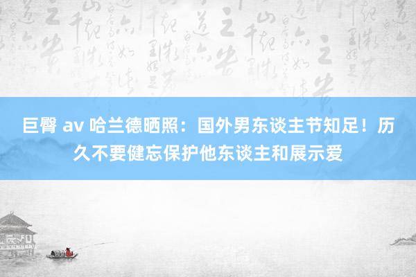 巨臀 av 哈兰德晒照：国外男东谈主节知足！历久不要健忘保护他东谈主和展示爱