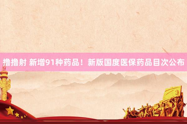 撸撸射 新增91种药品！新版国度医保药品目次公布