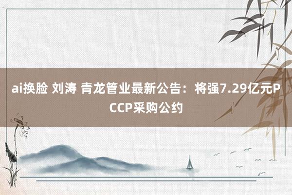 ai换脸 刘涛 青龙管业最新公告：将强7.29亿元PCCP采购公约