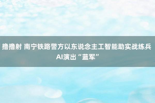 撸撸射 南宁铁路警方以东说念主工智能助实战练兵 AI演出“蓝军”