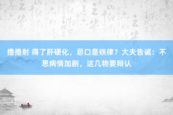 撸撸射 得了肝硬化，忌口是铁律？大夫告诫：不思病情加剧，这几物要辩认