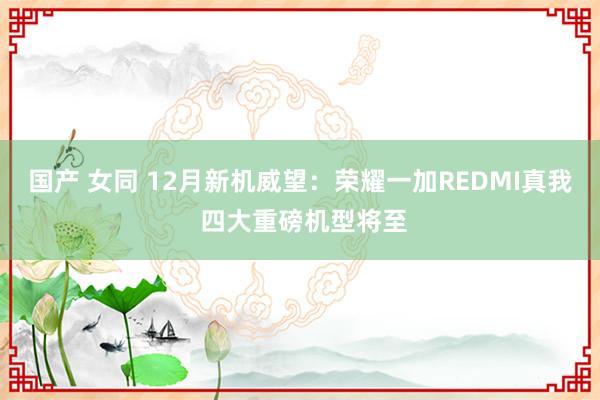 国产 女同 12月新机威望：荣耀一加REDMI真我 四大重磅机型将至