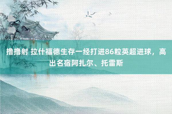 撸撸射 拉什福德生存一经打进86粒英超进球，高出名宿阿扎尔、托雷斯