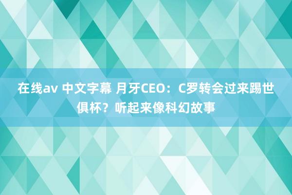 在线av 中文字幕 月牙CEO：C罗转会过来踢世俱杯？听起来像科幻故事