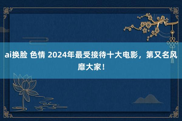 ai换脸 色情 2024年最受接待十大电影，第又名风靡大家！
