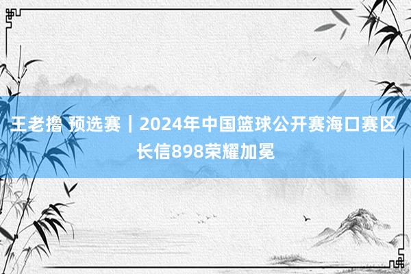 王老撸 预选赛｜2024年中国篮球公开赛海口赛区 长信898荣耀加冕