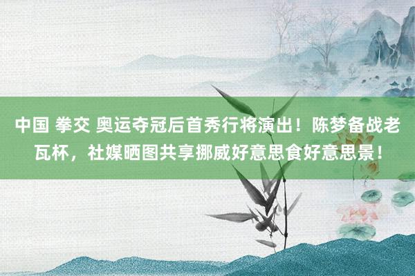 中国 拳交 奥运夺冠后首秀行将演出！陈梦备战老瓦杯，社媒晒图共享挪威好意思食好意思景！