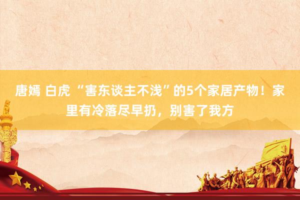 唐嫣 白虎 “害东谈主不浅”的5个家居产物！家里有冷落尽早扔，别害了我方