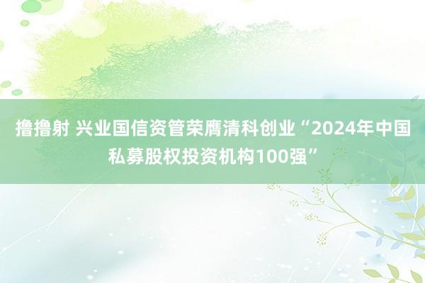 撸撸射 兴业国信资管荣膺清科创业“2024年中国私募股权投资机构100强”