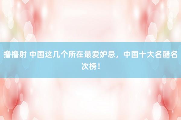 撸撸射 中国这几个所在最爱妒忌，中国十大名醋名次榜！