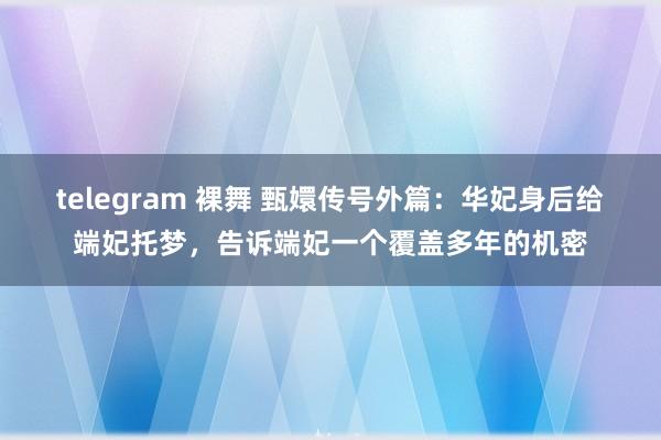 telegram 裸舞 甄嬛传号外篇：华妃身后给端妃托梦，告诉端妃一个覆盖多年的机密