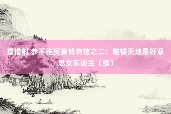 撸撸射 参不雅奥赛博物馆之二：雕镂天地最好意思女东谈主（续）