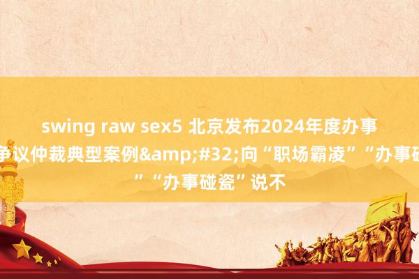 swing raw sex5 北京发布2024年度办事东谈主事争议仲裁典型案例&#32;向“职场霸凌”“办事碰瓷”说不