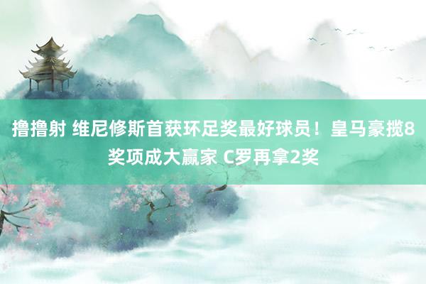 撸撸射 维尼修斯首获环足奖最好球员！皇马豪揽8奖项成大赢家 C罗再拿2奖