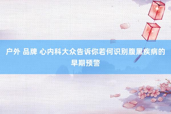 户外 品牌 心内科大众告诉你若何识别腹黑疾病的早期预警