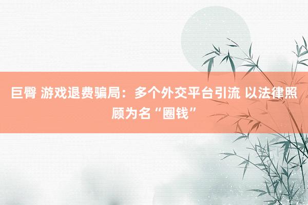 巨臀 游戏退费骗局：多个外交平台引流 以法律照顾为名“圈钱”