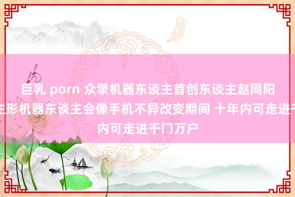 巨乳 porn 众擎机器东谈主首创东谈主赵同阳：东谈主形机器东谈主会像手机不异改变期间 十年内可走进千门万户