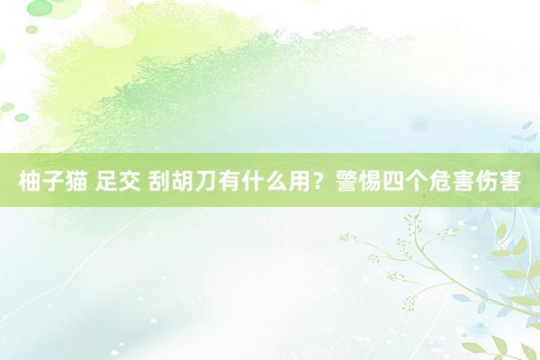 柚子猫 足交 刮胡刀有什么用？警惕四个危害伤害