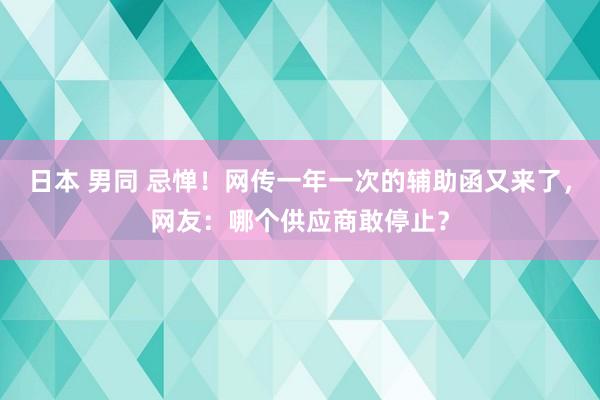 日本 男同 忌惮！网传一年一次的辅助函又来了，网友：哪个供应商敢停止？