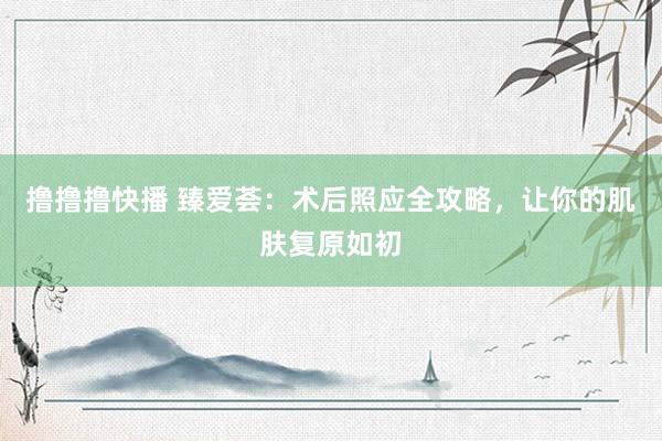 撸撸撸快播 臻爱荟：术后照应全攻略，让你的肌肤复原如初