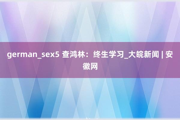 german_sex5 查鸿林：终生学习_大皖新闻 | 安徽网