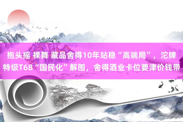 抱头摇 裸舞 藏品舍得10年站稳“高端局”，沱牌特级T68“国民化”解围，舍得酒业卡位要津价钱带