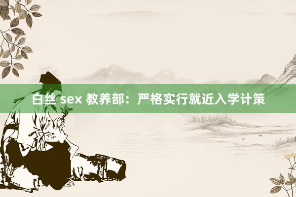白丝 sex 教养部：严格实行就近入学计策