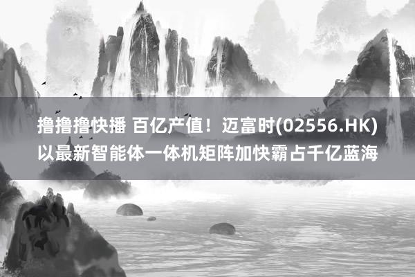 撸撸撸快播 百亿产值！迈富时(02556.HK)以最新智能体一体机矩阵加快霸占千亿蓝海