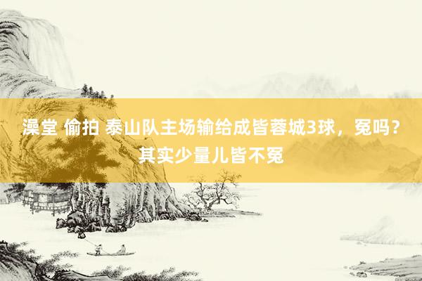 澡堂 偷拍 泰山队主场输给成皆蓉城3球，冤吗？其实少量儿皆不冤