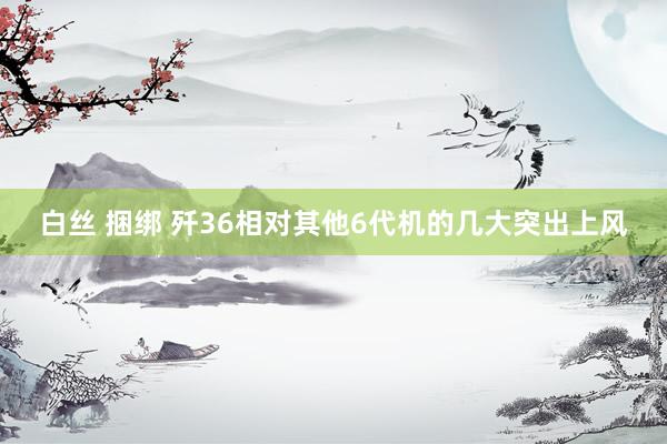 白丝 捆绑 歼36相对其他6代机的几大突出上风