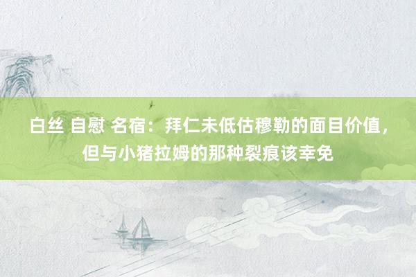 白丝 自慰 名宿：拜仁未低估穆勒的面目价值，但与小猪拉姆的那种裂痕该幸免