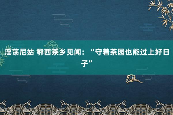 淫荡尼姑 鄂西茶乡见闻：“守着茶园也能过上好日子”