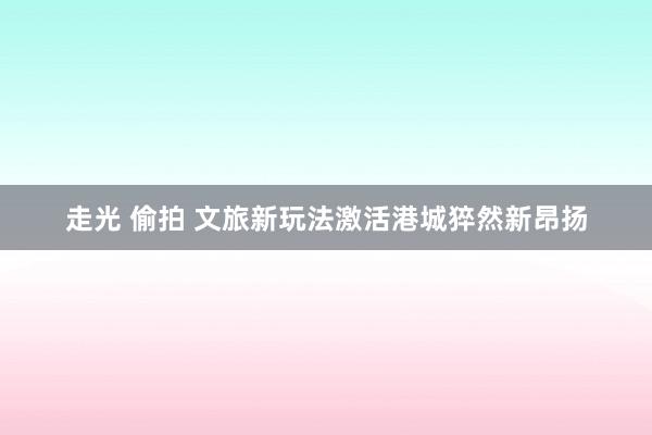 走光 偷拍 文旅新玩法激活港城猝然新昂扬