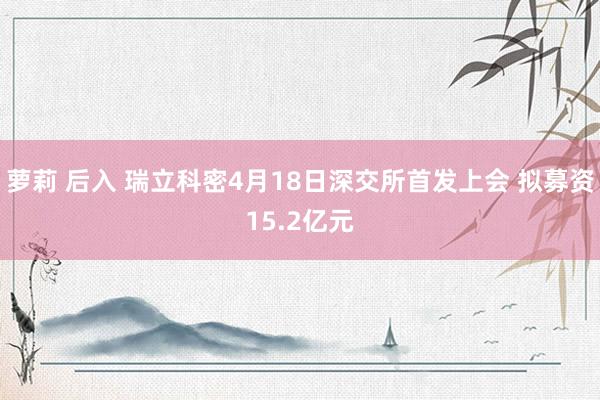 萝莉 后入 瑞立科密4月18日深交所首发上会 拟募资15.2亿元