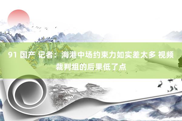 91 国产 记者：海港中场约束力如实差太多 视频裁判组的后果